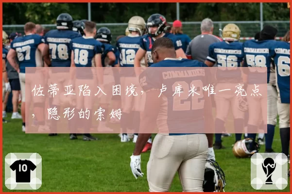 佐蒂亚陷入困境，卢库米唯一亮点，隐形的索姆