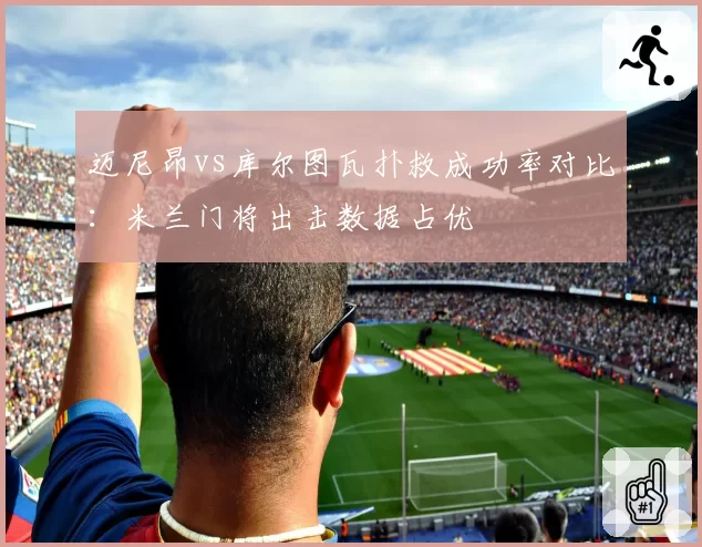 迈尼昂vs库尔图瓦扑救成功率对比:米兰门将出击数据占优