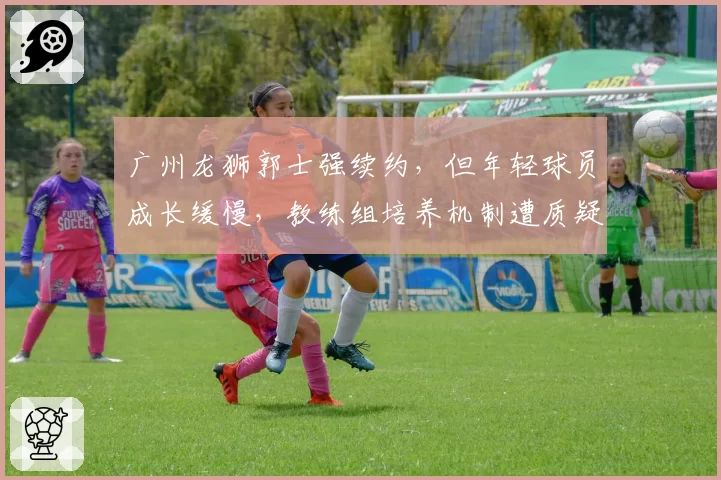 广州龙狮郭士强续约,但年轻球员成长缓慢,教练组培养机制遭质疑?