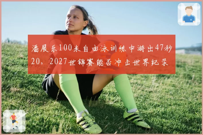 潘展乐100米自由泳训练中游出47秒20,2027世锦赛能否冲击世界纪录?