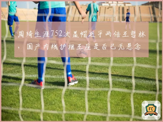 周琦生涯752次盖帽近乎两倍王哲林，国产内线护框王座是否已无悬念？