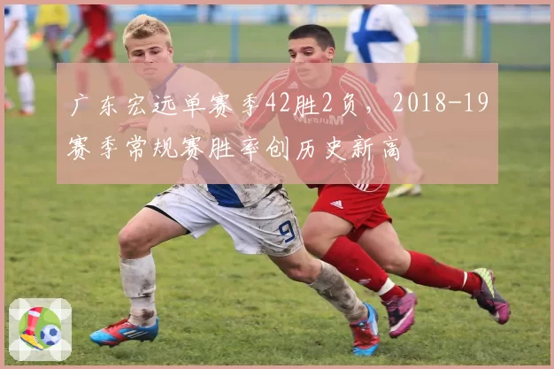 广东宏远单赛季42胜2负,2018-19赛季常规赛胜率创历史新高