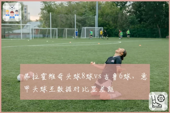 弗拉霍维奇头球8球vs吉鲁6球,意甲头球王数据对比显差距