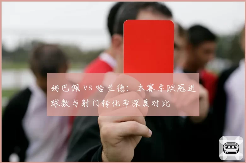 姆巴佩 vs 哈兰德:本赛季欧冠进球数与射门转化率深度对比