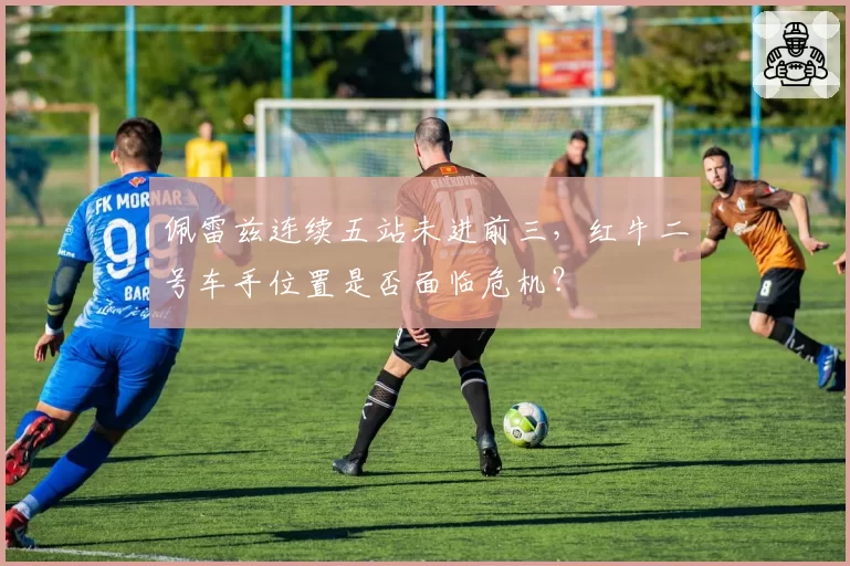 佩雷兹连续五站未进前三，红牛二号车手位置是否面临危机？