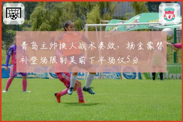 青岛主帅换人战术奏效，杨金蒙替补登场限制吴前下半场仅5分