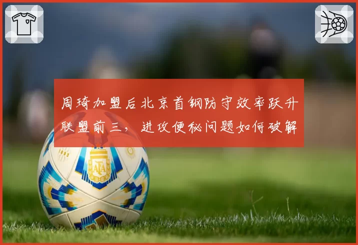 周琦加盟后北京首钢防守效率跃升联盟前三，进攻便秘问题如何破解？
