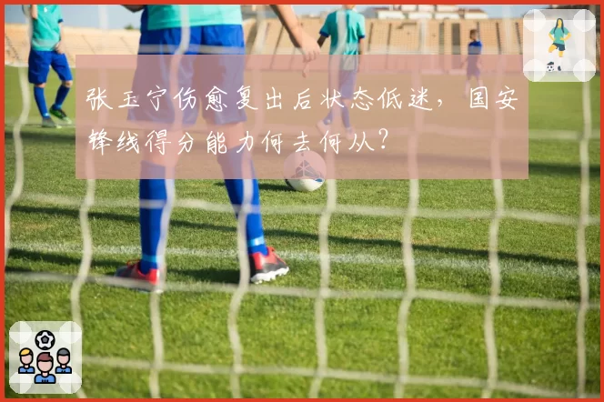 张玉宁伤愈复出后状态低迷,国安锋线得分能力何去何从?