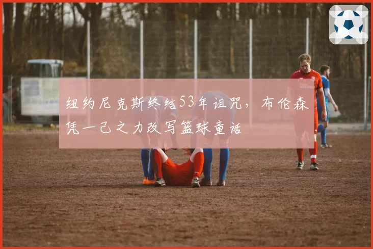 纽约尼克斯终结53年诅咒,布伦森凭一己之力改写篮球童话