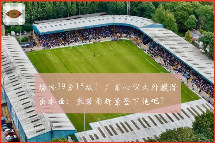 场均39分15板!广东心仪大外援浮出水面:朱芳雨赶紧签下他吧?