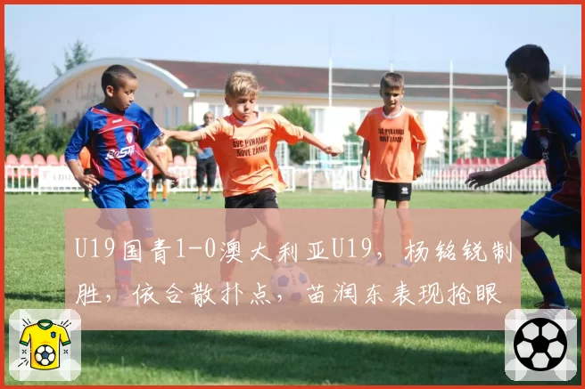 U19国青1-0澳大利亚U19,杨铭锐制胜,依合散扑点,苗润东表现抢眼