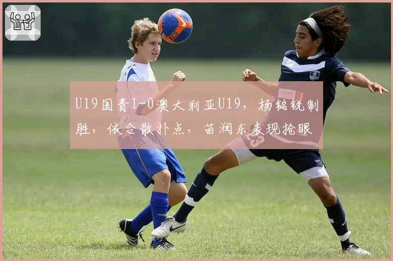 U19国青1-0澳大利亚U19,杨铭锐制胜,依合散扑点,苗润东表现抢眼