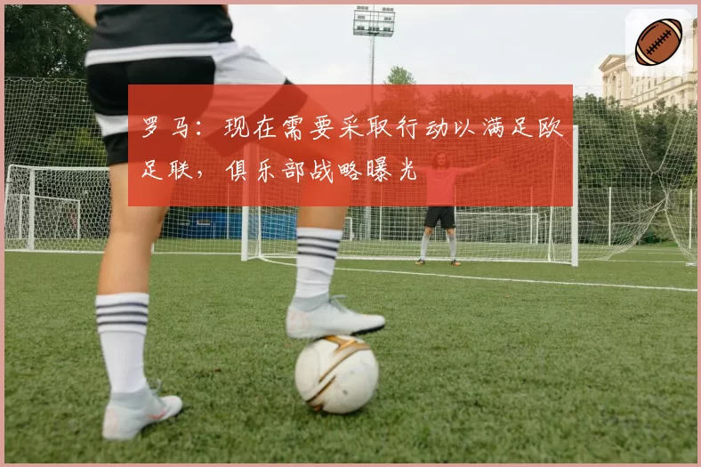 罗马：现在需要采取行动以满足欧足联，俱乐部战略曝光
