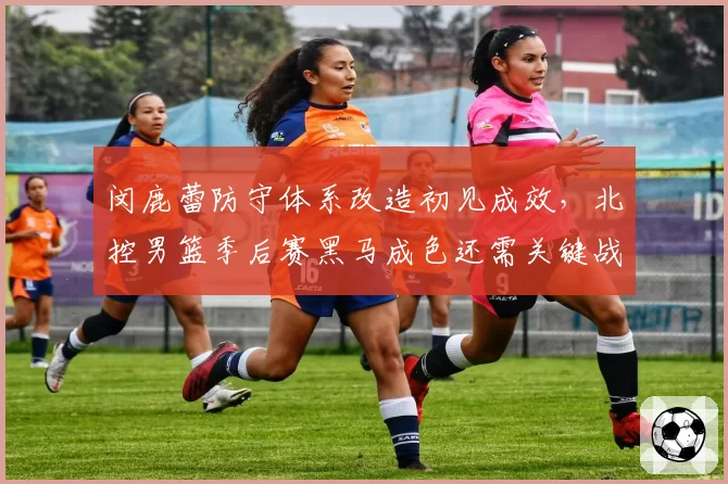 闵鹿蕾防守体系改造初见成效，北控男篮季后赛黑马成色还需关键战检验