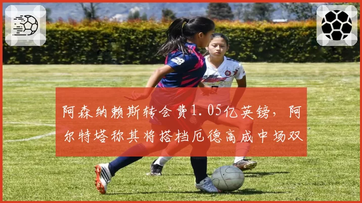 阿森纳赖斯转会费1.05亿英镑,阿尔特塔称其将搭档厄德高成中场双核
