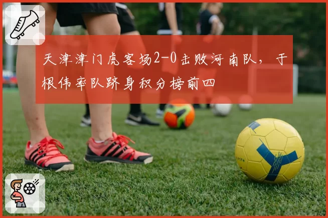 天津津门虎客场2-0击败河南队,于根伟率队跻身积分榜前四