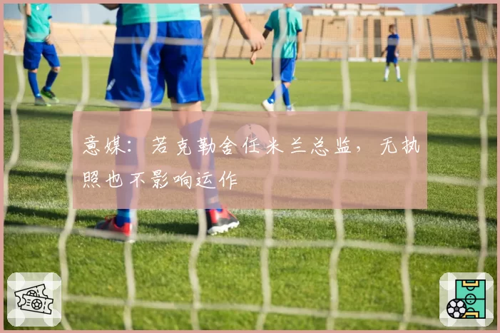 意媒：若克勒舍任米兰总监，无执照也不影响运作