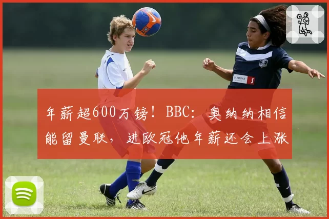 年薪超600万镑！BBC：奥纳纳相信能留曼联，进欧冠他年薪还会上涨