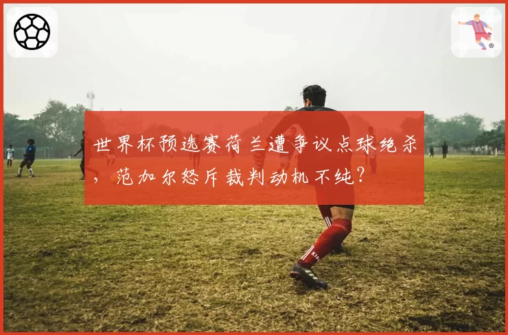 世界杯预选赛荷兰遭争议点球绝杀，范加尔怒斥裁判动机不纯？