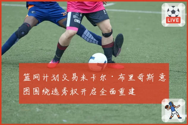 篮网计划交易米卡尔·布里奇斯 意图围绕选秀权开启全面重建