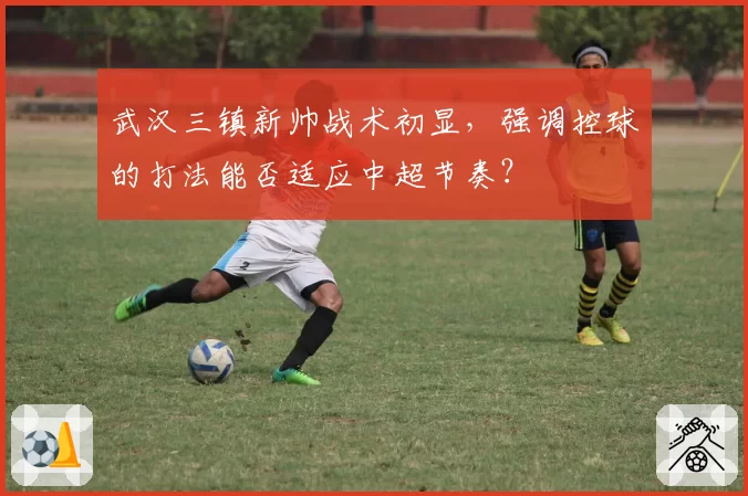 武汉三镇新帅战术初显,强调控球的打法能否适应中超节奏?