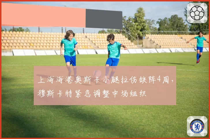 上海海港奥斯卡小腿拉伤缺阵4周，穆斯卡特紧急调整中场组织