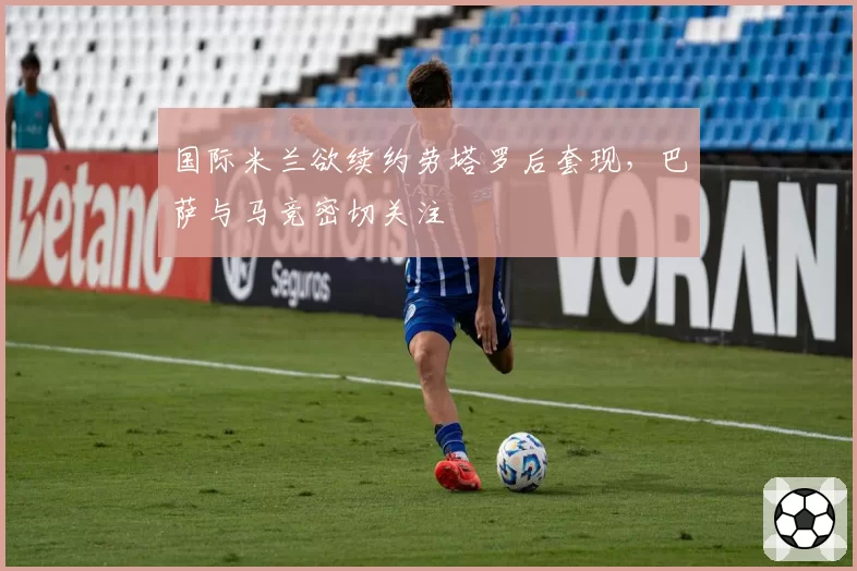 国际米兰欲续约劳塔罗后套现,巴萨与马竞密切关注