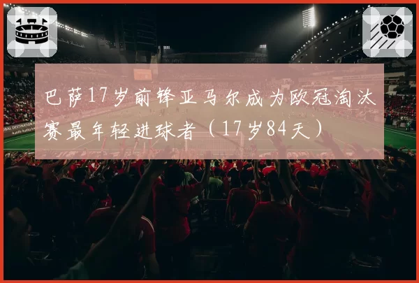 巴萨17岁前锋亚马尔成为欧冠淘汰赛最年轻进球者（17岁84天）