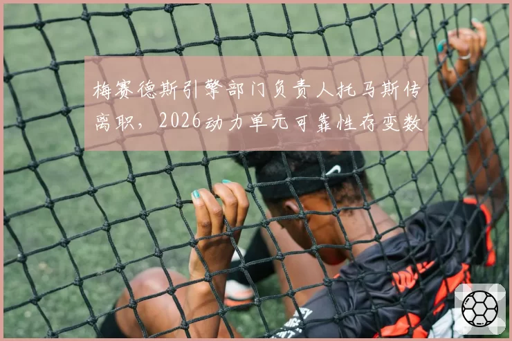 梅赛德斯引擎部门负责人托马斯传离职,2026动力单元可靠性存变数