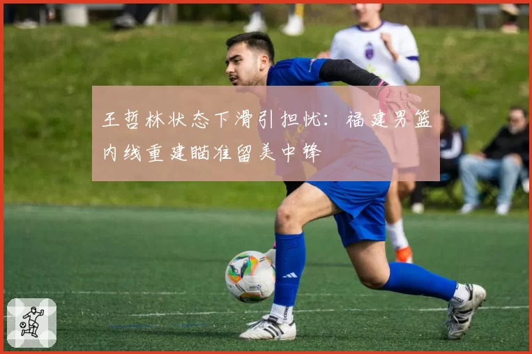 王哲林状态下滑引担忧：福建男篮内线重建瞄准留美中锋