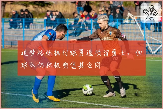 追梦格林执行球员选项留勇士，但球队仍积极兜售其合同