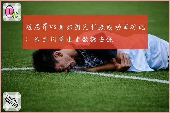 迈尼昂vs库尔图瓦扑救成功率对比:米兰门将出击数据占优