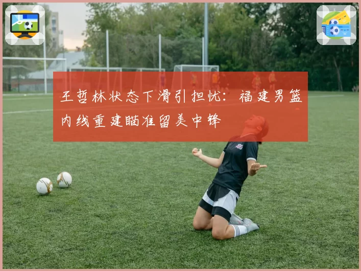 王哲林状态下滑引担忧：福建男篮内线重建瞄准留美中锋