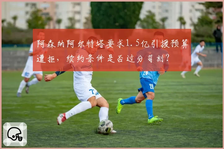 阿森纳阿尔特塔要求1.5亿引援预算遭拒，续约条件是否过分苛刻？