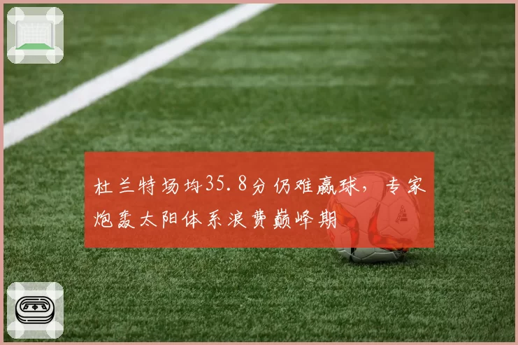 杜兰特场均35.8分仍难赢球，专家炮轰太阳体系浪费巅峰期