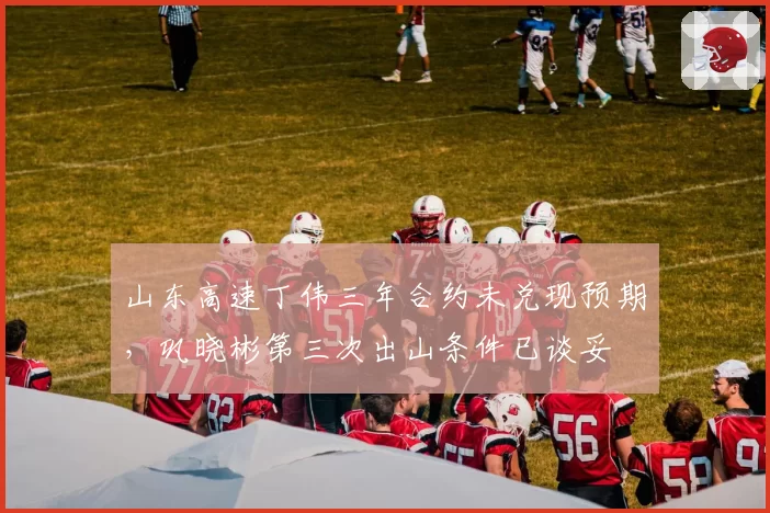 山东高速丁伟三年合约未兑现预期，巩晓彬第三次出山条件已谈妥