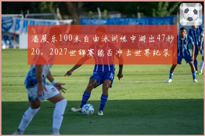 潘展乐100米自由泳训练中游出47秒20，2027世锦赛能否冲击世界纪录？