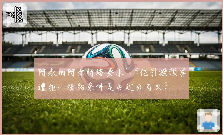 阿森纳阿尔特塔要求1.5亿引援预算遭拒,续约条件是否过分苛刻?