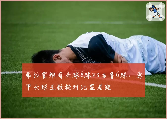 弗拉霍维奇头球8球vs吉鲁6球，意甲头球王数据对比显差距