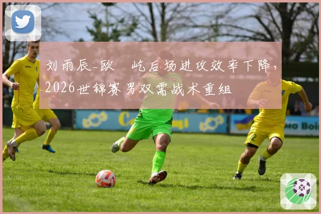 刘雨辰_欧烜屹后场进攻效率下降，2026世锦赛男双需战术重组