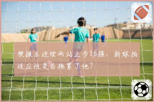 樊振东连续两站止步16强,新球拍适应性是否拖累了他?