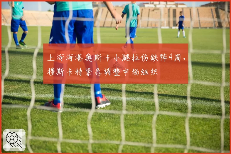 上海海港奥斯卡小腿拉伤缺阵4周，穆斯卡特紧急调整中场组织
