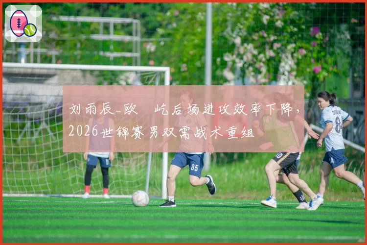 刘雨辰_欧烜屹后场进攻效率下降，2026世锦赛男双需战术重组