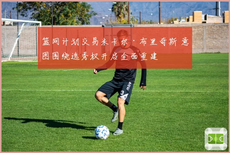 篮网计划交易米卡尔·布里奇斯 意图围绕选秀权开启全面重建