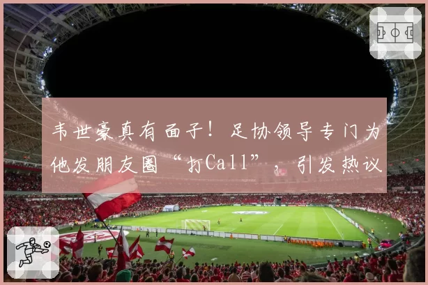 韦世豪真有面子!足协领导专门为他发朋友圈“打Call”,引发热议