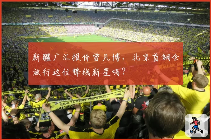 新疆广汇报价曾凡博，北京首钢会放行这位锋线新星吗？