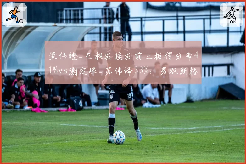 梁伟铿_王昶发接发前三板得分率41%vs谢定峰_苏伟译33%,男双新格局
