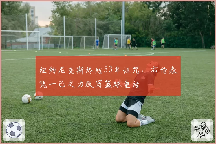 纽约尼克斯终结53年诅咒,布伦森凭一己之力改写篮球童话