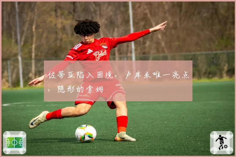 佐蒂亚陷入困境，卢库米唯一亮点，隐形的索姆