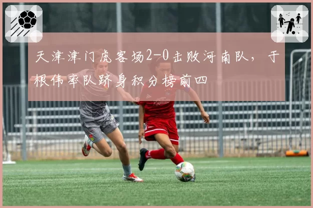 天津津门虎客场2-0击败河南队,于根伟率队跻身积分榜前四